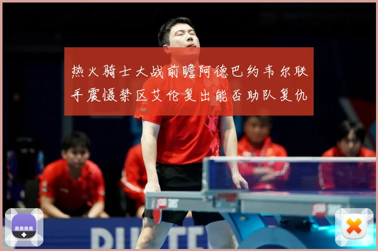 热火骑士大战前瞻阿德巴约韦尔联手震慑禁区艾伦复出能否助队复仇赛场复盘-深度解析