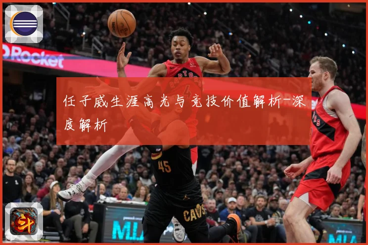 任子威生涯高光与竞技价值解析-深度解析