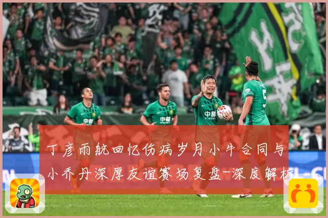 丁彦雨航回忆伤病岁月小牛合同与小乔丹深厚友谊赛场复盘-深度解析