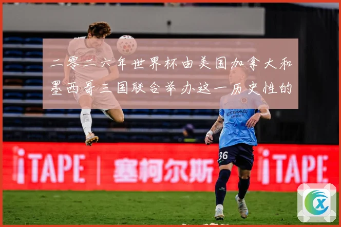 二零二六年世界杯由美国加拿大和墨西哥三国联合举办这一历史性的赛事前瞻-深度解析