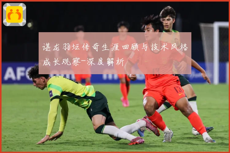谌龙羽坛传奇生涯回顾与技术风格成长观察-深度解析