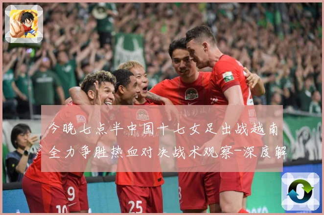 今晚七点半中国十七女足出战越南全力争胜热血对决战术观察-深度解析
