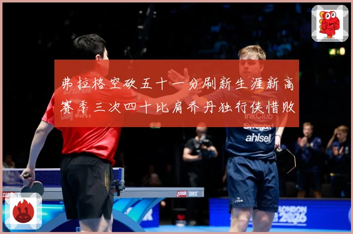 弗拉格空砍五十一分刷新生涯新高赛季三次四十比肩乔丹独行侠惜败赛场复盘-深度解析