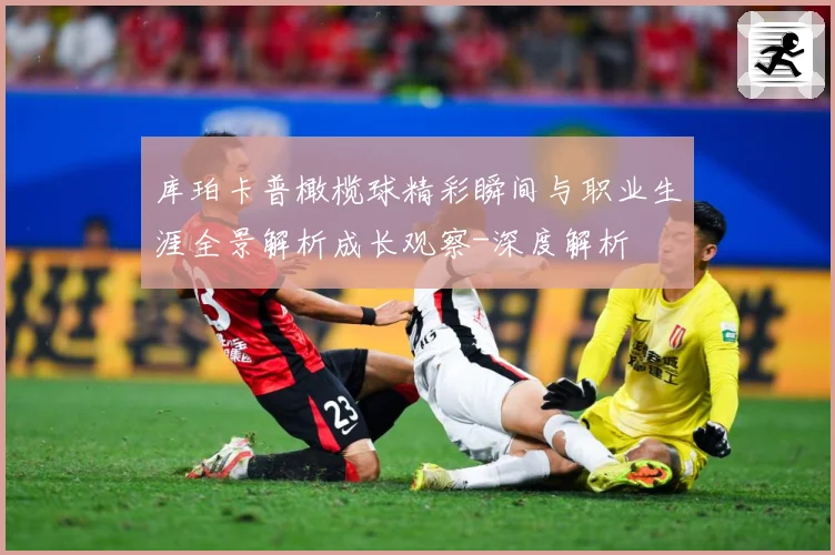 库珀卡普橄榄球精彩瞬间与职业生涯全景解析成长观察-深度解析