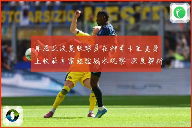 库尼亚谈曼联球员在神奇卡里克身上收获丰富经验战术观察-深度解析