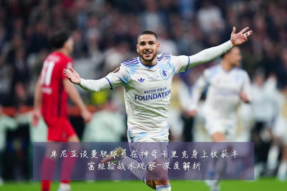 库尼亚谈曼联球员在神奇卡里克身上收获丰富经验战术观察-深度解析