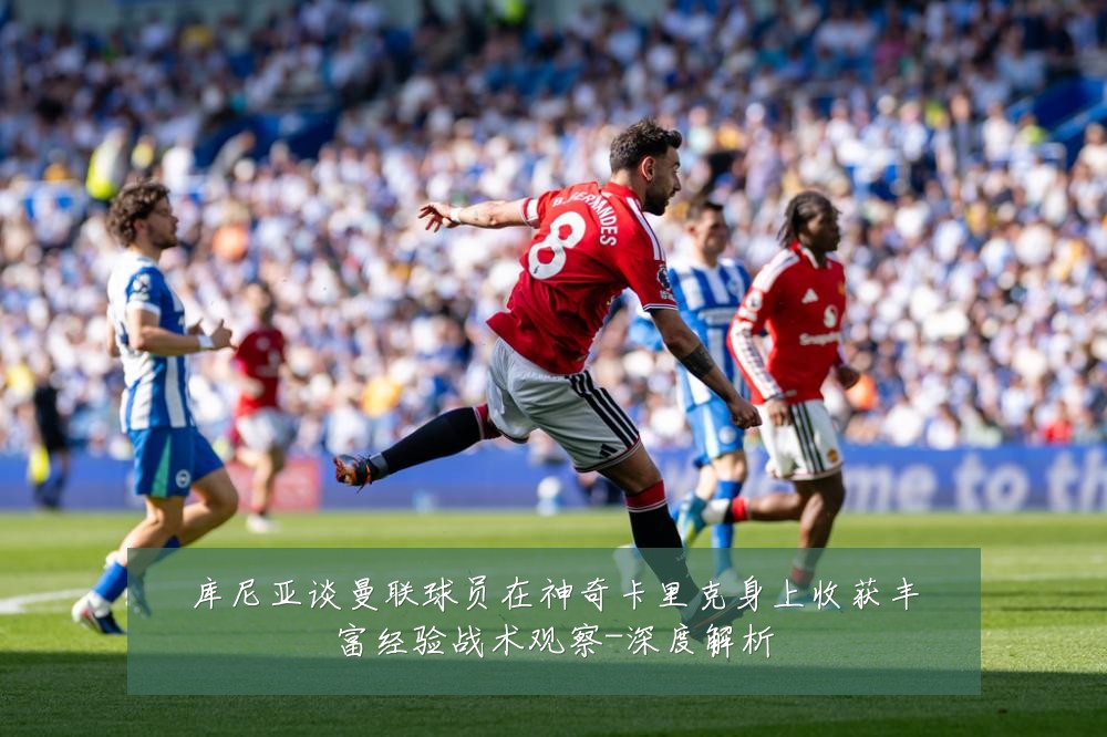 库尼亚谈曼联球员在神奇卡里克身上收获丰富经验战术观察-深度解析