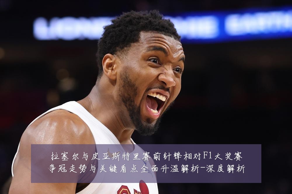 拉塞尔与皮亚斯特里赛前针锋相对F1大奖赛争冠走势与关键看点全面升温解析-深度解析