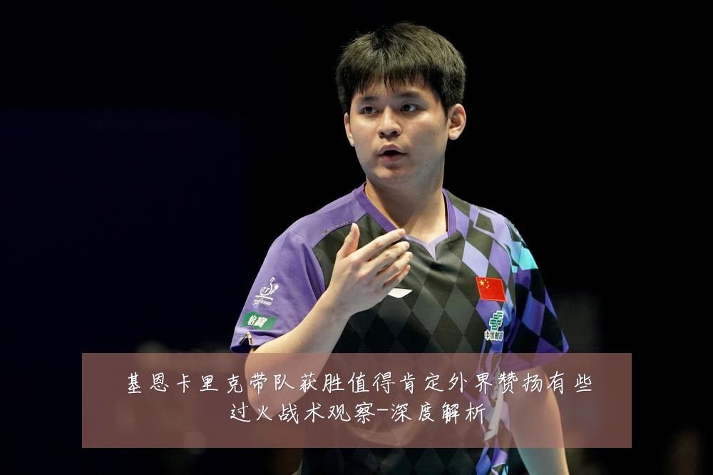 基恩卡里克带队获胜值得肯定外界赞扬有些过火战术观察-深度解析